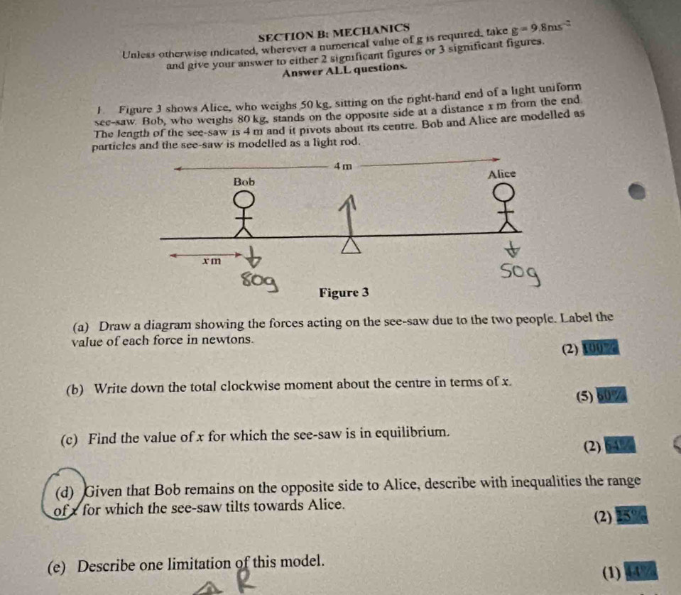 MECHANICS 
Unless otherwise indicated, wherever a numerical valie of g is required, take g=9.8ms^(-2)
and give your answer to either 2 significant figures or 3 significant figures. 
Answer ALL questions. 
1 Figure 3 shows Alice, who weighs 50 kg, sitting on the right-hand end of a light uniform 
see-saw. Bob, who weighs 80 kg, stands on the opposite side at a distance x m from the end 
The length of the see-saw is 4 m and it pivots about its centre. Bob and Alice are modelled as 
particles and the see-saw is modelled as a light rod. 
(a) Draw a diagram showing the forces acting on the see-saw due to the two people. Label the 
value of each force in newtons. 
(2) 100%
(b) Write down the total clockwise moment about the centre in terms of x. 
(5) 60%
(c) Find the value of x for which the see-saw is in equilibrium. 
(2) %
(d) Given that Bob remains on the opposite side to Alice, describe with inequalities the range 
of x for which the see-saw tilts towards Alice. 
(2) 25°
(e) Describe one limitation of this model. 
(1) 44%