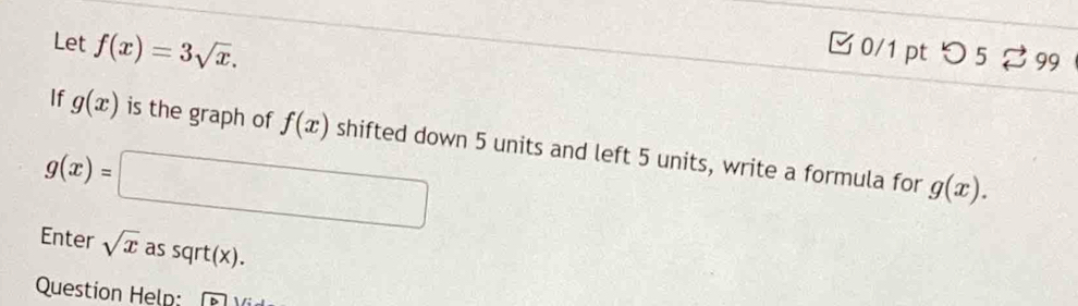 Let f(x)=3sqrt(x). 
□ 0/1 pt つ 5 ? 99 
If g(x) is the graph of f(x) shifted down 5 units and left 5 units, write a formula for
g(x)=□
g(x). 
Enter sqrt(x) as sqrt(x). 
Question Help: