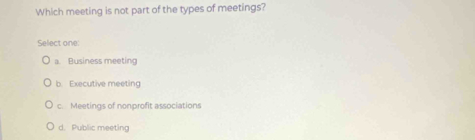 Which meeting is not part of the types of meetings?
Select one:
a. Business meeting
b. Executive meeting
c. Meetings of nonprofit associations
d. Public meeting