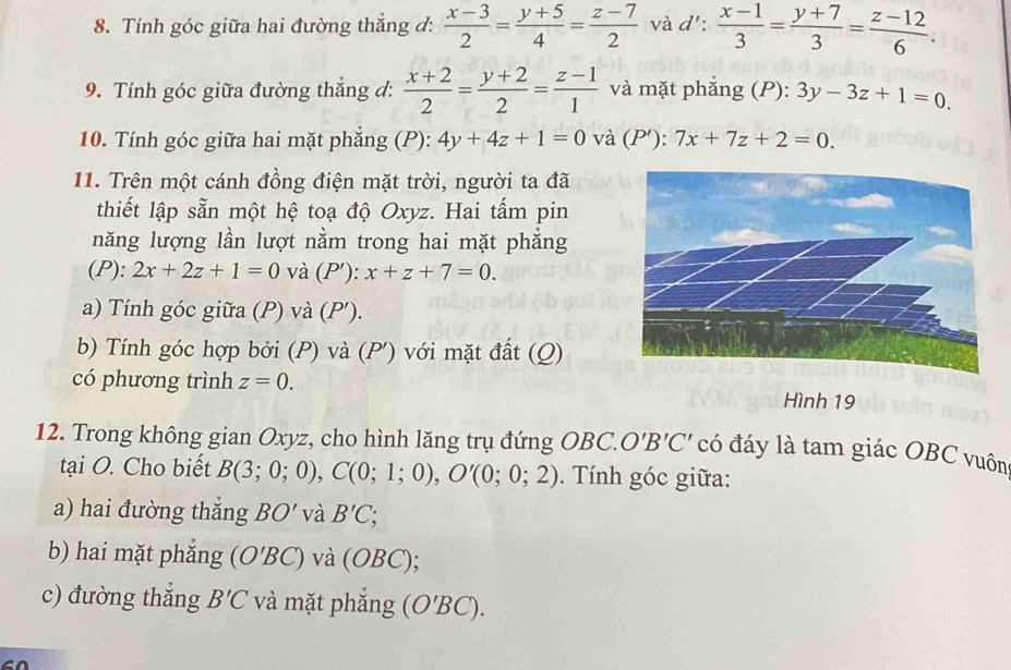 Tính góc giữa hai đường thắng đ:  (x-3)/2 = (y+5)/4 = (z-7)/2  và d':  (x-1)/3 = (y+7)/3 = (z-12)/6 . 
9. Tính góc giữa đường thẳng đ:  (x+2)/2 = (y+2)/2 = (z-1)/1  và mặt phẳng (P): 3y-3z+1=0. 
10. Tính góc giữa hai mặt phẳng (P): 4y+4z+1=0 và (P'):7x+7z+2=0. 
11. Trên một cánh đồng điện mặt trời, người ta đã 
thiết lập sẵn một hệ toạ độ Oxyz. Hai tấm pin 
năng lượng lần lượt nằm trong hai mặt phẳng 
(P): 2x+2z+1=0 và (P'): x+z+7=0. 
a) Tính góc giữa (P) và (P ′). 
b) Tính góc hợp bởi (P) và (P ') với mặt đất (Q) 
có phương trình z=0. Hình 19 
12. Trong không gian Oxyz, cho hình lăng trụ đứng OBC. O'B'C' có đáy là tam giác OBC vuôn 
tại O. Cho biết B(3;0;0), C(0;1;0), O'(0;0;2). Tính góc giữa: 
a) hai đường thắng BO' và B'C; 
b) hai mặt phắng (O'BC) và (OBC); 
c) đường thắng B'C và mặt phắng (O'BC).