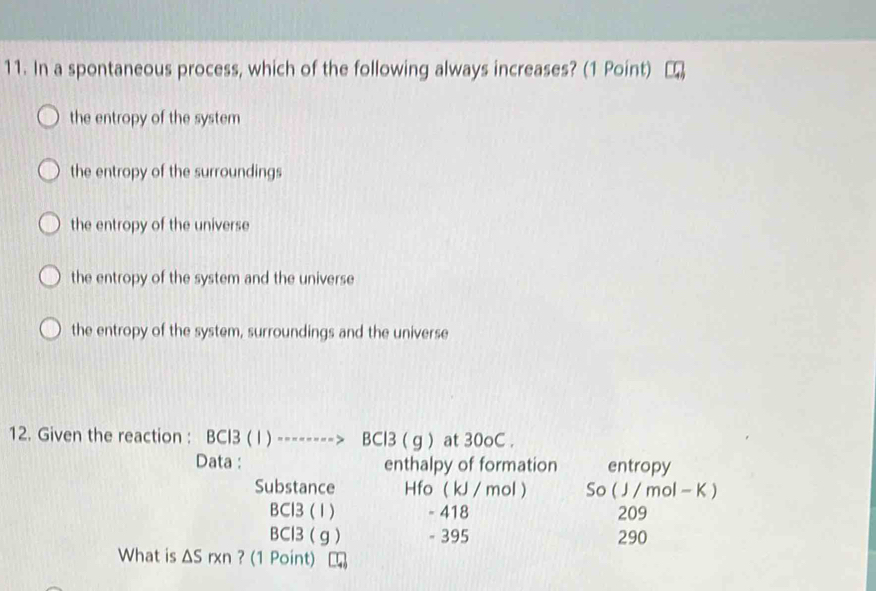 In a spontaneous process, which of the following always increases? (1 Point)
the entropy of the system
the entropy of the surroundings
the entropy of the universe
the entropy of the system and the universe
the entropy of the system, surroundings and the universe
12. Given the reaction : BCI3 ( I ) --------> BCl3 ( g ) at 30oC.
Data : enthalpy of formation entropy
Substance Hfo ( kJ / mol ) So ( J / mol - K )
BCl3 (1) - 418 209
BCl3 ( g ) - 395 290
What is ΔS rxn ? (1 Point)