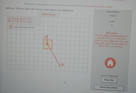 Having problems staying logged in or are you experrencing issues? Please vist our toubleshooling section for solutions.
Add an E-W force and a N-S force so the object is at equilibrium. Student Name:
Guest
Level:
8
Directions
Use the Add a Force button to
add twe Forces so that that
object is at equilibrium. You can
size and adjust the direction of
the Forces as needed
Access a Help Page
Help Me!
View Directions