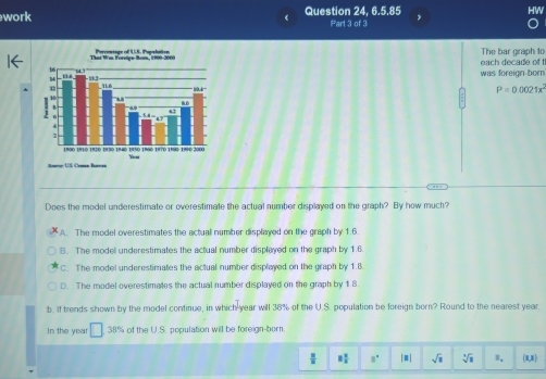 work Question 24, 6.5.85
Part 3 of 3
The bar graph to
was foreign born each decade of t
P=0.0021x^2
Does the model underestimate or overestimate the actual number displayed on the graph? By how much?
A. The model overestimates the actuall number displayed on the graph by 1.6.
B. The model underestimates the actual number displayed on the graph by 1.6.
C. The model underestimates the actual number displayed on the graph by 1.8
D. The model overestimates the actual number displayed on the graph by 1.8
b. If trends shown by the model continue, in which-year will 38% of the U.S. population be foreign born? Round to the nearest year
In the year □ 38% of the U.S. population will be foreign-born.
 2/8  8 2/5  8^4 [□ ] sqrt(1) sqrt[4](8) I. (1,1)