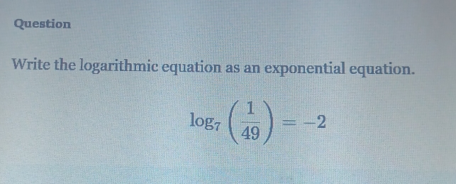 Question 
Write the logarithmic equation as an exponential equation.
log _7( 1/49 )=-2