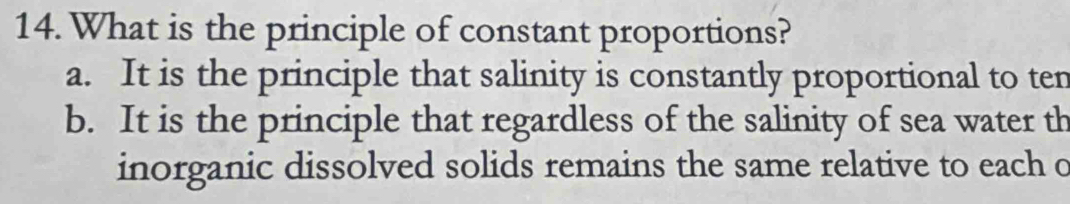 What is the principle of constant proportions?
a. It is the principle that salinity is constantly proportional to ten
b. It is the principle that regardless of the salinity of sea water th
inorganic dissolved solids remains the same relative to each o