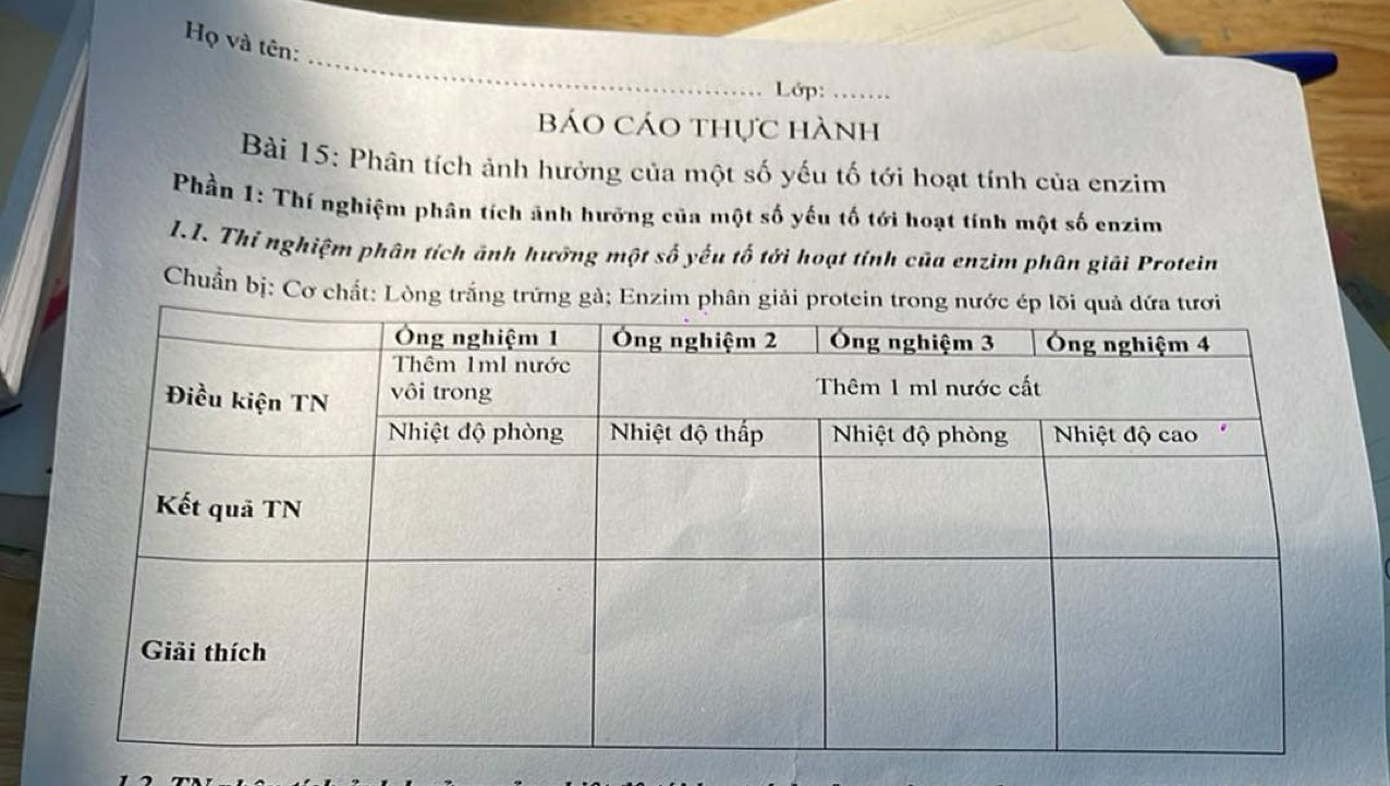 Họ và tên: 
_ 
Lớp:_ 
báo Cáo thực hành 
Bài 15: Phân tích ảnh hưởng của một số yếu tố tới hoạt tính của enzim 
Phần 1: Thí nghiệm phân tích ảnh hưởng của một số yếu tố tới hoạt tính một số enzim 
1.I. Thỉ nghiệm phân tích ảnh hưỡng một số yếu tố tới hoạt tính của enzim phân giải Protein 
Chuẩn bị: Cơ chất: Lòng trắng trứng gà; Enzim phân giả