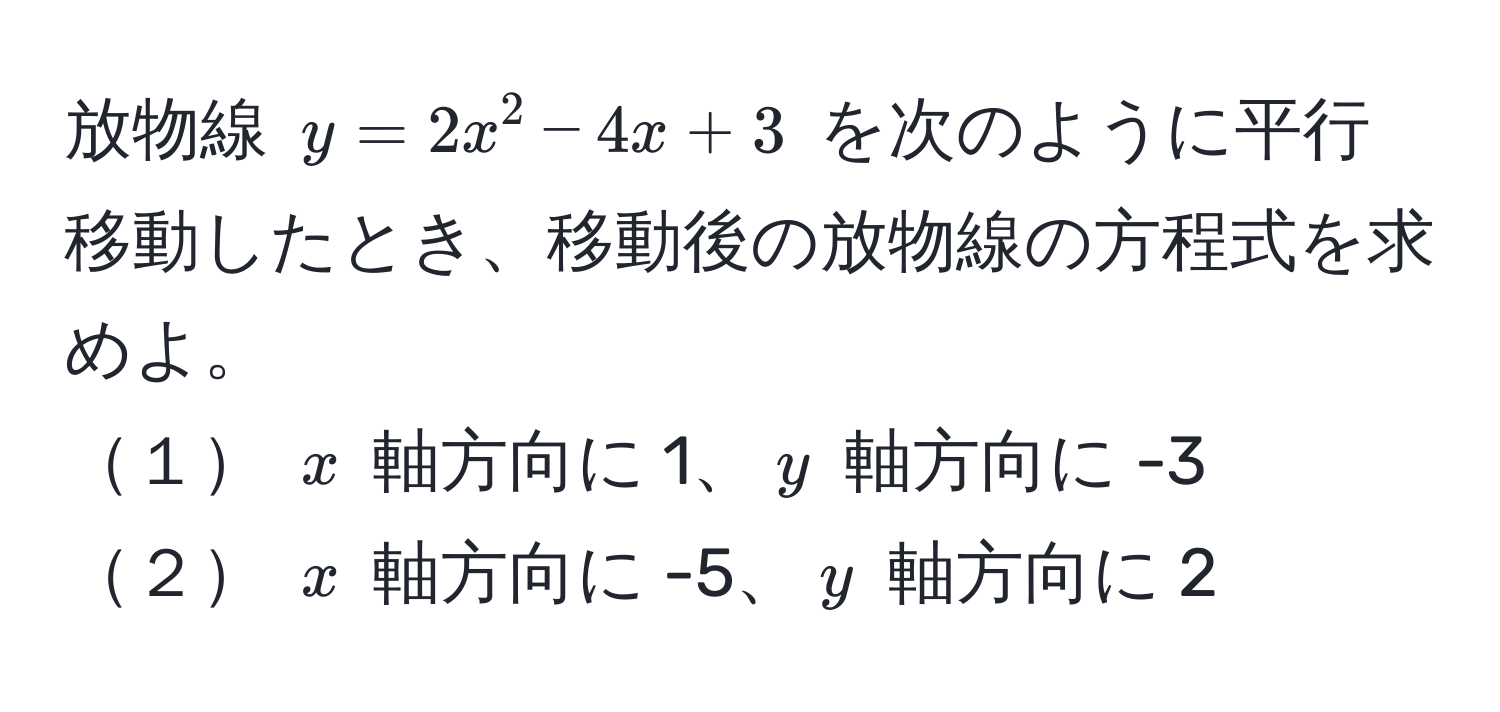 放物線 $y = 2x^2 - 4x + 3$ を次のように平行移動したとき、移動後の放物線の方程式を求めよ。  
１ $x$ 軸方向に 1、$y$ 軸方向に -3  
２ $x$ 軸方向に -5、$y$ 軸方向に 2