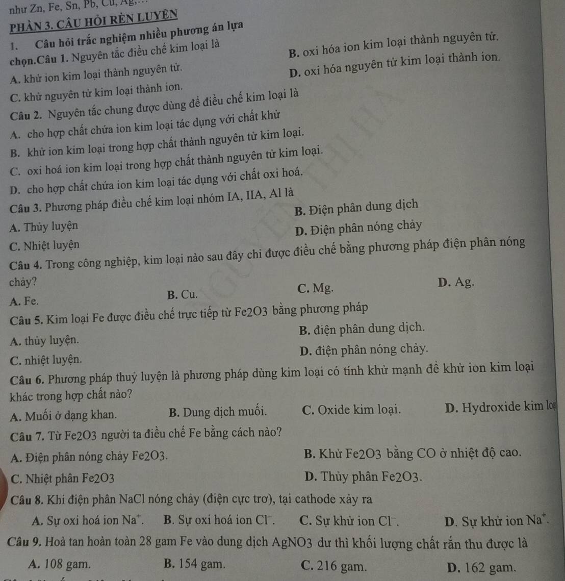 như Zn, Fe, Sn, Pb, Cu, Ag,
phàn 3. câU HỏI rÈN LUYÊN
1. Câu hỏi trắc nghiệm nhiều phương án lựa
B. oxi hóa ion kim loại thành nguyên tử.
chọn.Câu 1. Nguyên tắc điều chế kim loại là
A. khử ion kim loại thành nguyên tử.
C. khử nguyên tử kim loại thành ion. D. oxi hóa nguyên tử kim loại thành ion.
Câu 2. Nguyên tắc chung được dùng để điều chế kim loại là
A. cho hợp chất chứa ion kim loại tác dụng với chất khử
B. khử ion kim loại trong hợp chất thành nguyên tử kim loại.
C. oxi hoá ion kim loại trong hợp chất thành nguyên tử kim loại.
D. cho hợp chất chứa ion kim loại tác dụng với chất oxi hoá.
Câu 3. Phương pháp điều chế kim loại nhóm IA, IIA, Al là
B. Điện phân dung dịch
A. Thủy luyện
D. Điện phân nóng chảy
C. Nhiệt luyện
Câu 4. Trong công nghiệp, kim loại nào sau đây chi được điều chế bằng phương pháp điện phân nóng
chay? D. Ag.
A. Fe. B. Cu.
C. Mg.
Câu 5. Kim loại Fe được điều chế trực tiếp từ Fe2O3 bằng phương pháp
A. thủy luyện. B. điện phân dung dịch.
C. nhiệt luyện. D. điện phân nóng chảy.
Câu 6. Phương pháp thuỷ luyện là phương pháp dùng kim loại có tính khử mạnh đề khử ion kim loại
khác trong hợp chất nào?
A. Muối ở dạng khan. B. Dung dịch muối. C. Oxide kim loại. D. Hydroxide kim lo
Câu 7. Từ Fe2O3 người ta điều chế Fe bằng cách nào?
A. Điện phân nóng chảy Fe2O3. B. Khử Fe2O3 bằng CO ở nhiệt độ cao.
C. Nhiệt phân Fe2O3 D. Thủy phân Fe2O3.
Câu 8. Khi điện phân NaCl nóng chảy (điện cực trơ), tại cathode xảy ra
A. Sự oxi hoá ion Na*. B. Sự oxi hoá ion Cl⁻. C. Sự khử ion Cl. D. Sự khử ion Na*.
Câu 9. Hoà tan hoàn toàn 28 gam Fe vào dung dịch AgNO3 dư thì khối lượng chất rắn thu được là
A. 108 gam. B. 154 gam. C. 216 gam. D. 162 gam.