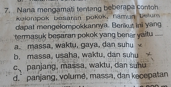 Nana mengamati tentang beberapa contoh
kelompok besaran pokok, namun belum
dapat mengelompokkannya. Berikut ini yang
termasuk besaran pokok yang benar yaitu ....
a. massa, waktu, gaya, dan suhu
b. massa, usaha, waktu, dan suhu
c. panjang, massa, waktu, dan suhu
d.` panjang, volume, massa, dan kecepatan