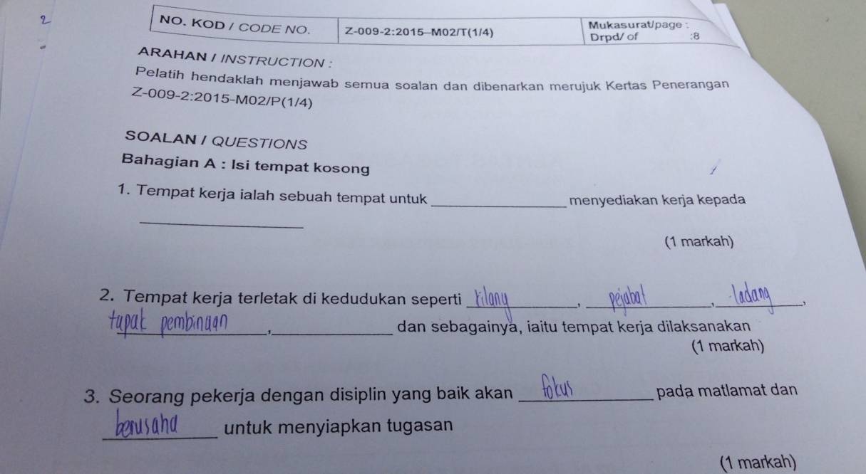 NO. KOD / CODE NO. Z-0 09-2:2015 M02/T(1/4) Mukasurat/page : 
Drpd/ of :8 
ARAHAN / INSTRUCTION : 
Pelatih hendaklah menjawab semua soalan dan dibenarkan merujuk Kertas Penerangan 
Z-00c -2:20 15-M02/P(1/4) 
SOALAN / QUESTIONS 
Bahagian A : Isi tempat kosong 
1. Tempat kerja ialah sebuah tempat untuk 
_menyediakan kerja kepada 
_ 
(1 markah) 
2. Tempat kerja terletak di kedudukan seperti ___1_ 、 
_ 
_dan sebagainya, iaitu tempat kerja dilaksanakan 
(1 markah) 
3. Seorang pekerja dengan disiplin yang baik akan _pada matlamat dan 
_ 
untuk menyiapkan tugasan 
(1 markah)