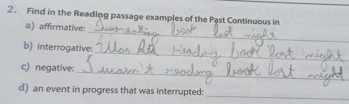 Find in the Reading passage examples of the Pąst Continuous in 
_ 
a) affirmative: 
_ 
b) interrogative: 
_ 
c) negative: 
_ 
d) an event in progress that was interrupted: