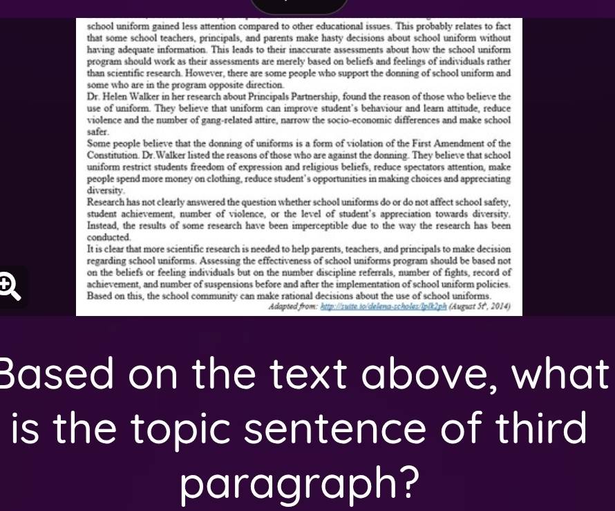school uniform gained less attention compared to other educational issues. This probably relates to fact
that some school teachers, principals, and parents make hasty decisions about school uniform without
having adequate information. This leads to their inaccurate assessments about how the school uniform
program should work as their assessments are merely based on beliefs and feelings of individuals rather
than scientific research. However, there are some people who support the donning of school uniform and
some who are in the program opposite direction.
Dr. Helen Walker in her research about Principals Partnership, found the reason of those who believe the
use of uniform. They believe that uniform can improve student’s behaviour and learn attitude, reduce
violence and the number of gang-related attire, narrow the socio-economic differences and make school
safer.
Some people believe that the donning of uniforms is a form of violation of the First Amendment of the
Constitution. Dr.Walker listed the reasons of those who are against the donning. They believe that school
uniform restrict students freedom of expression and religious beliefs, reduce spectators attention, make
people spend more money on clothing, reduce student’s opportunities in making choices and appreciating
diversity.
Research has not clearly answered the question whether school uniforms do or do not affect school safety,
student achievement, number of violence, or the level of student's appreciation towards diversity.
Instead, the results of some research have been imperceptible due to the way the research has been
conducted.
It is clear that more scientific research is needed to help parents, teachers, and principals to make decision
regarding school uniforms. Assessing the effectiveness of school uniforms program should be based not
on the beliefs or feeling individuals but on the number discipline referrals, number of fights, record of
D achievement, and number of suspensions before and after the implementation of school uniform policies.
Based on this, the school community can make rational decisions about the use of school uniforms.
Adapted from: http://sutte.io/delena-scholes/Iplk2ph (August 5t, 2014)
Based on the text above, what
is the topic sentence of third
paragraph?