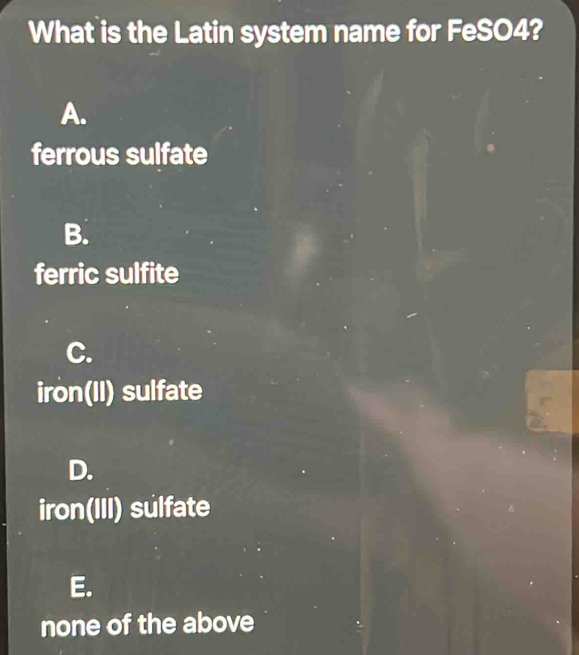 What is the Latin system name for FeSO4?
A.
ferrous sulfate
B.
ferric sulfite
C.
iron(II) sulfate
D.
iron(III) sulfate
E.
none of the above