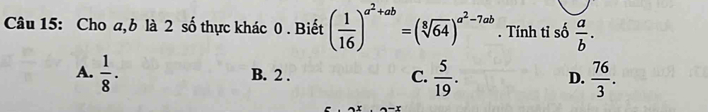 Cho a, b là 2 số thực khác 0 . Biết ( 1/16 )^a^2+ab=(sqrt[8](64))^a^2-7ab. Tính tỉ số  a/b .
A.  1/8 · B. 2. C.  5/19 .  76/3 . 
D.