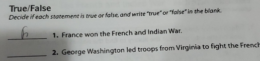 True/False 
Decide if each statement is true or false, and write “true” or “false” in the blank. 
_ 
1. France won the French and Indian War. 
_ 
2. George Washington led troops from Virginia to fight the Frenck