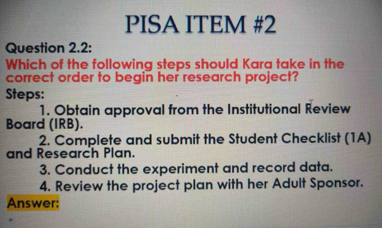 PISA ITEM #2 
Question 2.2: 
Which of the following steps should Kara take in the 
correct order to begin her research project? 
Steps: 
1. Obtain approval from the Institutional Review 
Board (IRB). 
2. Complete and submit the Student Checklist (1A) 
and Research Plan. 
3. Conduct the experiment and record data. 
4. Review the project plan with her Adult Sponsor. 
Answer: