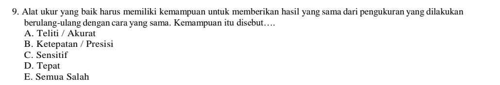 Alat ukur yang baik harus memiliki kemampuan untuk memberikan hasil yang sama dari pengukuran yang dilakukan
berulang-ulang dengan cara yang sama. Kemampuan itu disebut…..
A. Teliti / Akurat
B. Ketepatan / Presisi
C. Sensitif
D. Tepat
E. Semua Salah