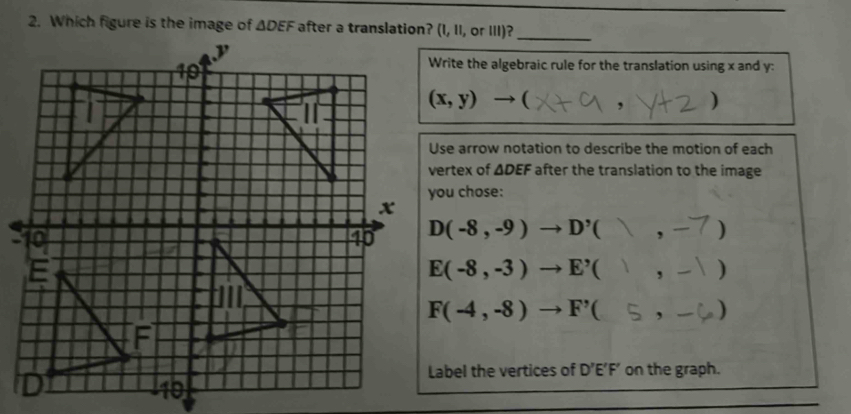 (I,11,or111)?
_
Write the algebraic rule for the translation using x and y:
(x,y)to ( . )
Use arrow notation to describe the motion of each
vertex of △ DEF after the translation to the image 
you chose:
D(-8,-9)to D'(),-7 )
E(-8,-3)to E^,() -1 )
F(-4,-8)to F'( - )
Label the vertices of D'E'F' on the graph.