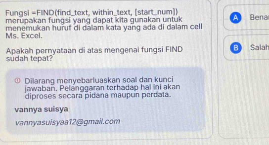 Fungsi =FIND(find_text, within_text, [start_num]) 
merupakan fungsi yang dapat kita gunakan untuk A Bena 
menemukan huruf di dalam kata yang ada di dalam cell 
Ms. Excel. 
Apakah pernyataan di atas mengenai fungsi FIND B Salah 
sudah tepat? 
0 Dilarang menyebarluaskan soal dan kunci 
jawaban. Pelanggaran terhadap hal ini akan 
diproses secara pidana maupun perdata. 
vannya suisya 
vannyasuisyaa12@gmail.com