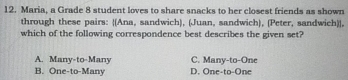 Maria, a Grade 8 student loves to share snacks to her closest friends as shown
through these pairs: (Ana, sandwich), (Juan, sandwich), (Peter, sandwich)],
which of the following correspondence best describes the given set?
A. Many-to-Many C. Many-to-One
B. One-to-Many D. One-to-One