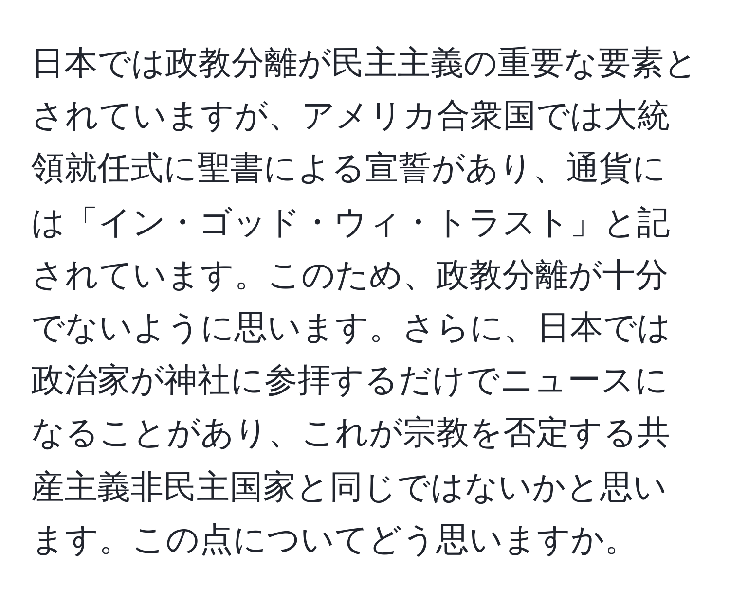 日本では政教分離が民主主義の重要な要素とされていますが、アメリカ合衆国では大統領就任式に聖書による宣誓があり、通貨には「イン・ゴッド・ウィ・トラスト」と記されています。このため、政教分離が十分でないように思います。さらに、日本では政治家が神社に参拝するだけでニュースになることがあり、これが宗教を否定する共産主義非民主国家と同じではないかと思います。この点についてどう思いますか。