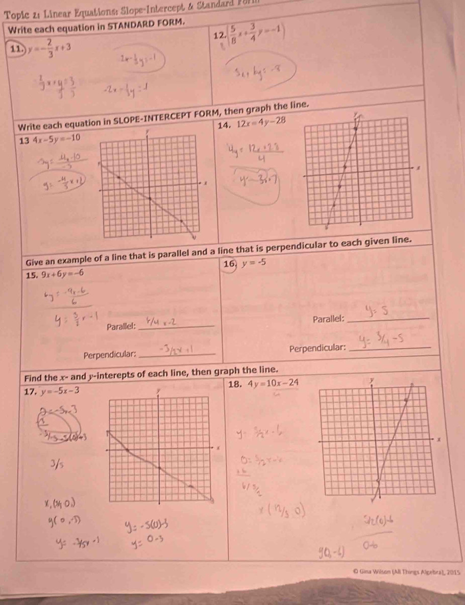 Topic z: Linear Equations: Slope-Intercept & Standard P81 
Write each equation in STANDARD FORM. 
12. ( 5/8 x+ 3/4 y=-1)
11. y=- 2/3 x+3
Write each equation in SLOPE-INTERCEPT FORM, then graph the line. 
14. 12x=4y-28
13 4x-5y=-10
Give an example of a line that is parallel and a line that is perpendicular to each given line. 
15. 9x+6y=-6 16. y=-5
Parallel:_ Parallel:_ 
Perpendicular:_ Perpendicular:_ 
Find the x - and y -interepts of each line, then graph the line. 
17. y=-5x-3 y 18. 4y=10x-24
O Gina Wilson (All Things Algebra), 2015