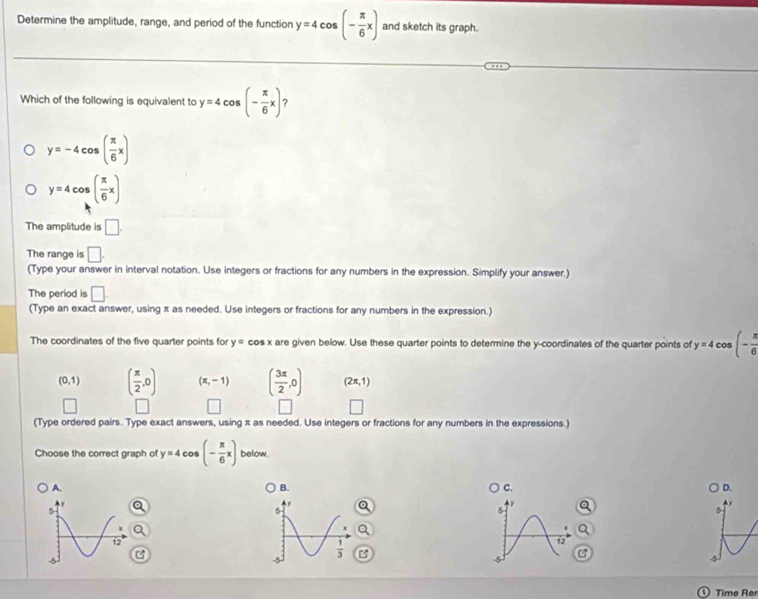 Determine the amplitude, range, and period of the function y=4cos (- π /6 x) and sketch its graph.
Which of the following is equivalent to y=4cos (- π /6 x) ?
y=-4cos ( π /6 x)
y=4cos ( π /6 x)
The amplitude is □.
The range is □. 
(Type your answer in interval notation. Use integers or fractions for any numbers in the expression. Simplify your answer.)
The period is □. 
(Type an exact answer, using π as needed. Use integers or fractions for any numbers in the expression.)
The coordinates of the five quarter points for y=cos x are given below. Use these quarter points to determine the y-coordinates of the quarter points of y=4co ς (- π /6 
(0,1) ( π /2 ,0) (π ,-1) ( 3π /2 ,0) (2π ,1)
| 
□ 
(Type ordered pairs. Type exact answers, using π as needed. Use integers or fractions for any numbers in the expressions.)
Choose the correct graph of y=4cos (- π /6 x) below.
B.
C.
D.
A. A y
y
y
5
5
5
 1/3 
12
-5
5
Time Re