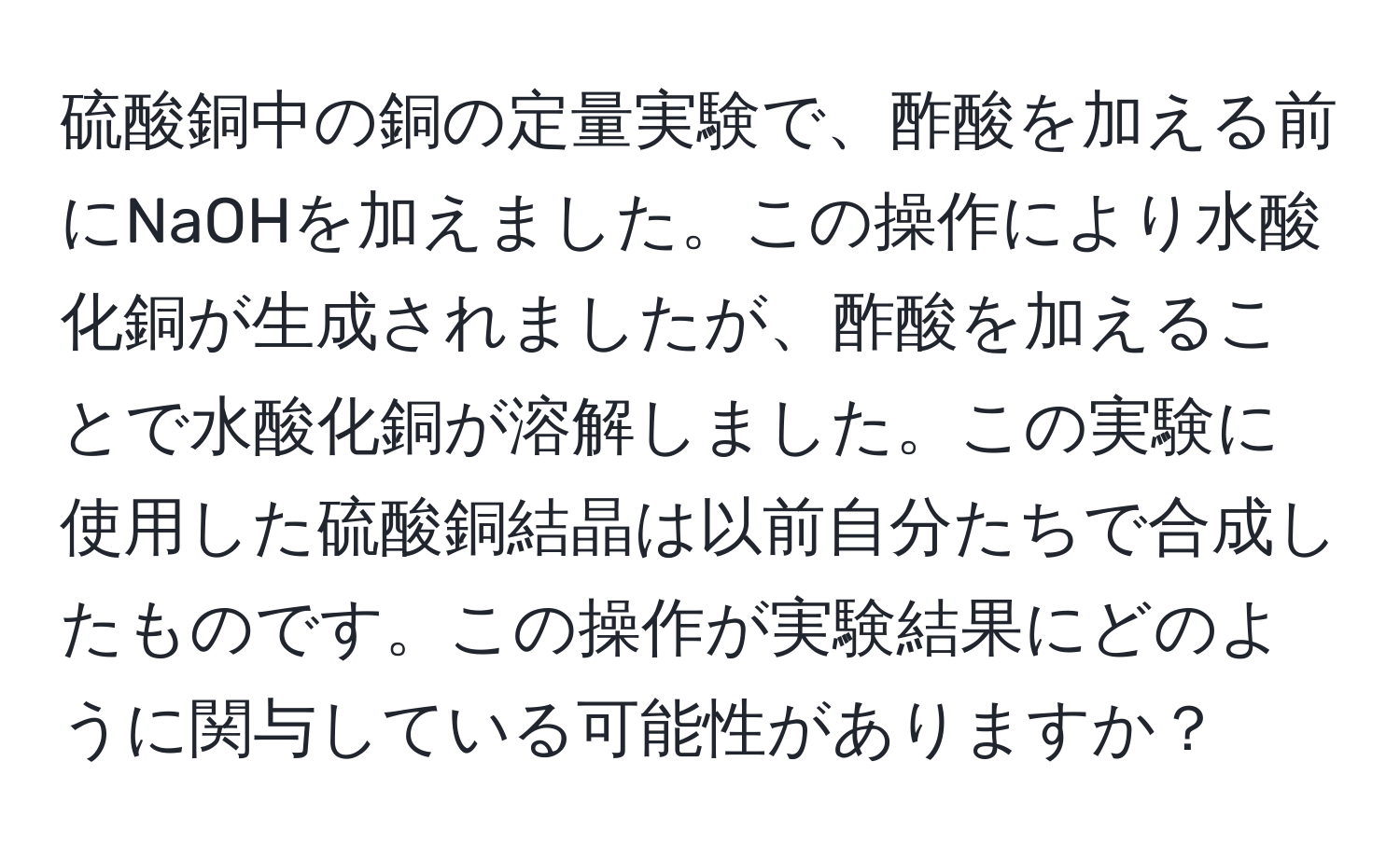 硫酸銅中の銅の定量実験で、酢酸を加える前にNaOHを加えました。この操作により水酸化銅が生成されましたが、酢酸を加えることで水酸化銅が溶解しました。この実験に使用した硫酸銅結晶は以前自分たちで合成したものです。この操作が実験結果にどのように関与している可能性がありますか？