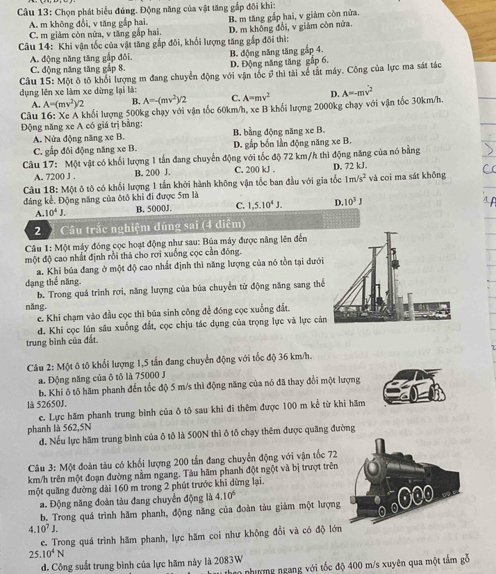 Chọn phát biểu đúng. Động năng của vật tăng gấp đôi khi:
A. m không đổi, v tăng gấp hai.
C. m giảm còn nửa, v tăng gắp hai. B. m tăng gắp hai, v giảm còn nửa.
D. m không đổi, v giảm còn nửa.
Câu 14: Khi vận tốc của vật tăng gắp đôi, khối lượng tăng gấp đôi thì:
A. động năng tăng gấp đôi. B. động năng tăng gắp 4.
C. động năng tăng gấp 8. D. Động năng tăng gắp 6.
Câu 15: Một ô tô khối lượng m đang chuyển động với vận tốc v thì tài xể tắt máy. Công của lực ma sát tác
dụng lên xe làm xe dừng lại là: A=-mv^2
A. A=(mv^2)/2 B. A=-(mv^2)/2 C. A=mv^2 D.
Câu 16: Xe A khối lượng 500kg chạy với vận tốc 60km/h, xe B khối lượng 2000kg chạy với vận tốc 30km/h.
Động năng xe A có giá trị bằng:
A. Nửa động năng xe B. B. bằng động năng xe B.
C. gấp đôi động năng xe B. D. gấp bốn lần động năng xe B.
Câu 17: Một vật có khối lượng 1 tấn đang chuyển động với tốc độ 72 km/h thì động năng của nó bằng
A. 7200 J . B. 200 J. C. 200 kJ . D. 72 kJ.
Câu 18: Một ô tô có khối lượng 1 tấn khởi hành không vận tốc ban đầu với gia tốc 1m/s^2 và coi ma sát không
đáng kể. Động năng của ôtô khi đi được 5m là
A. 10^4J.
B. 5000J. C. 1,5.10^4J. D. 10^3J
2  Câu trắc nghiệm đúng sai (4 điểm)
Câu 1: Một máy đóng cọc hoạt động như sau: Búa máy được nâng lên đến
một độ cao nhất định rồi thả cho rơi xuống cọc cần đóng.
a. Khi búa đang ở một độ cao nhất định thì năng lượng của nó tồn tại dưới
dạng thế năng.
b. Trong quá trình rơi, năng lượng của búa chuyền từ động năng sang thế
năng.
c. Khi chạm vào đầu cọc thì búa sinh công để đóng cọc xuống đất.
d. Khi cọc lún sâu xuống đất, cọc chịu tác dụng của trọng lực và lực cản
trung bình của đất.
Câu 2: Một ô tô khối lượng 1,5 tấn đang chuyển động với tốc độ 36 km/h.
a. Động năng của ô tô là 75000 J
b. Khi ô tô hãm phanh đến tốc độ 5 m/s thì động năng của nó đã thay đổi một lượng
là 52650J.
c. Lực hãm phanh trung bình của ô tô sau khi đi thêm được 100 m kể từ khi hãm
phanh là 562,5N
d. Nếu lực hãm trung bình của ô tô là 500N thì ô tô chạy thêm được quãng đường
Câu 3: Một đoàn tàu có khối lượng 200 tấn đang chuyển động với vận tốc 72
km/h trên một đoạn đường nằm ngang. Tàu hãm phanh đột ngột và bị trượt trên
một quăng đường dài 160 m trong 2 phút trước khi dừng lại.
a. Động năng đoàn tàu đang chuyển động là 4.10^6
b. Trong quá trình hãm phanh, động năng của đoàn tàu giảm một lượng
4.10^7J.
c. Trong quá trình hãm phanh, lực hãm coi như không đổi và có độ lớn
25. 10^4N
d. Công suất trung bình của lực hãm này là 2083W
heo nhượng ngang với tốc độ 400 m/s xuyên qua một tầm gỗ