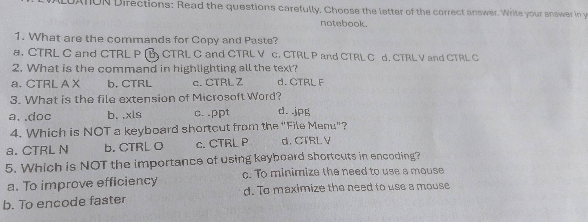 LUATON Directions: Read the questions carefully. Choose the letter of the correct answer. Write your answer in y
notebook.
1. What are the commands for Copy and Paste?
a. CTRL C and CTRL P (B CTRL C and CTRL V c. CTRL P and CTRL C d. CTRL V and CTRL C
2. What is the command in highlighting all the text?
a. CTRL A X b. CTRL c. CTRL Z d. CTRL F
3. What is the file extension of Microsoft Word?
a. .doc b. .xls c. .ppt
d. .jpg
4. Which is NOT a keyboard shortcut from the “File Menu”?
a. CTRL N b. CTRL O c. CTRL P
d. CTRL V
5. Which is NOT the importance of using keyboard shortcuts in encoding?
c. To minimize the need to use a mouse
a. To improve efficiency
d. To maximize the need to use a mouse
b. To encode faster