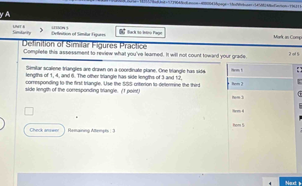 odCourse=183557&dUnit=173904&dLesson=4880043&page=1&dWebuser=54588248dSection=196311
yA
UNIT 8 LESSON 5 Back to Intro Page Mark as Comp
Similarity Definition of Similar Figures
Definition of Similar Figures Practice
Complete this assessment to review what you've learned. It will not count toward your grade. 2 of 5
Similar scalene triangles are drawn on a coordinate plane. One triangle has side Item 1
lengths of 1, 4, and 6. The other triangle has side lengths of 3 and 12,
corresponding to the first triangle. Use the SSS criterion to determine the third ltem 2
side length of the corresponding triangle. (1 point)
1ter 3
item 4
Item 5
Check answer Remaining Attempts : 3
Next