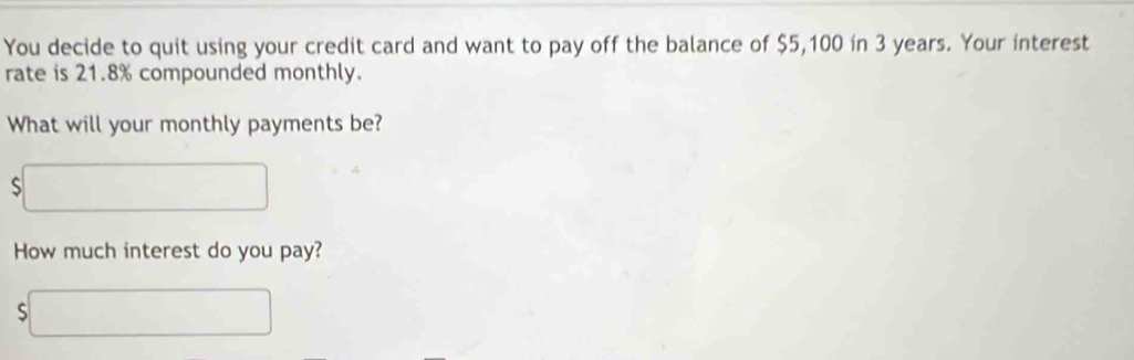 You decide to quit using your credit card and want to pay off the balance of $5,100 in 3 years. Your interest 
rate is 21.8% compounded monthly. 
What will your monthly payments be? 
S x_1+x_2= □ /□   □  
How much interest do you pay? 
S ∴ △ ADF=△ ACB)