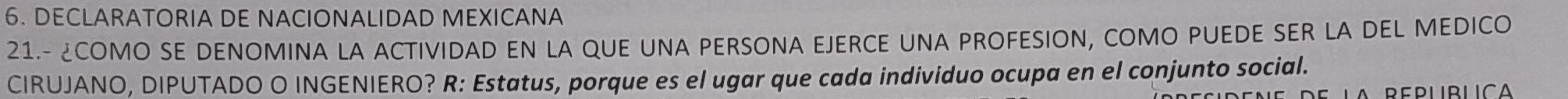 DECLARATORIA DE NACIONALIDAD MEXICANA 
21.- ¿COMO SE DENOMINA LA ACTIVIDAD EN LA QUE UNA PERSONA EJERCE UNA PROFESION, COMO PUEDE SER LA DEL MEDICO 
CIRUJANO, DIPUTADO O INGENIERO? R: Estatus, porque es el ugar que cada individuo ocupa en el conjunto social. 
A Replblica