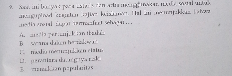 Saat ini banyak para ustadz dan artis menggunakan media sosial untuk
mengupload kegiatan kajian keislaman. Hal ini menunjukkan bahwa
media sosial dapat bermanfaat sebagai ....
A. media pertunjukkan ibadah
B. sarana dalam berdakwah
C. media menunjukkan status
D. perantara datangnya rizki
E. menaikkan popularitas