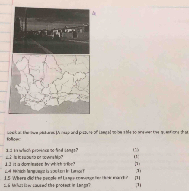 Look at the two pictures (A map and picture of Langa) to be able to answer the questions that 
follow: 
1.1 In which province to find Langa? (1) 
1.2 Is it suburb or township? (1) 
1.3 It is dominated by which tribe? (1) 
1.4 Which language is spoken in Langa? (1) 
1.5 Where did the people of Langa converge for their march? (1) 
1.6 What law caused the protest in Langa? (1)