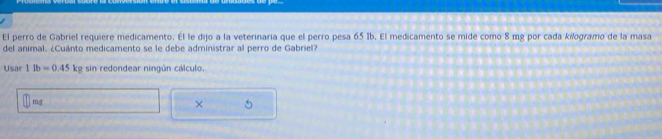 El perro de Gabriel requiere medicamento. Él le dijo a la veterinaria que el perro pesa 65 Ib. El medicamento se mide como 8 mg por cada kilogramo de la masa 
del animal. ¿Cuánto medicamento se le debe administrar al perro de Gabriel? 
Usar 11b=0.45 kp; sin redondear ningún cálculo.
mg
×