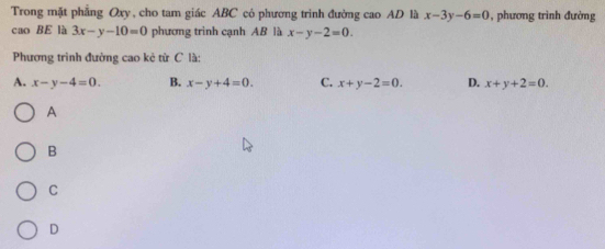 Trong mặt phẳng Oxy , cho tam giác ABC có phương trinh đường cao AD là x-3y-6=0 , phương trình đường
cao BE là 3x-y-10=0 phương trình cạnh AB là x-y-2=0. 
Phương trình đường cao kẻ từ C là
A. x-y-4=0. B. x-y+4=0. C. x+y-2=0. D. x+y+2=0. 
A
B
C
D