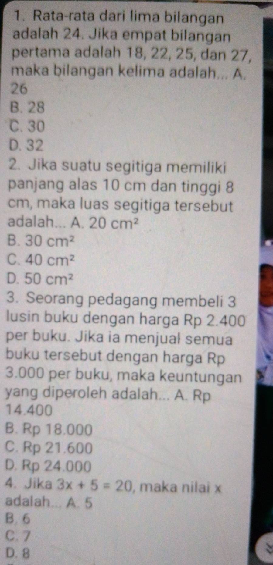 Rata-rata dari lima bilangan
adalah 24. Jika empat bilangan
pertama adalah 18, 22, 25, dan 27,
maka bilangan kelima adalah... A.
26
B. 28
C. 30
D. 32
2. Jika suatu segitiga memiliki
panjang alas 10 cm dan tinggi 8
cm, maka luas segitiga tersebut
adalah... A. 20cm^2
B. 30cm^2
C. 40cm^2
D. 50cm^2
3. Seorang pedagang membeli 3
lusin buku dengan harga Rp 2.400
per buku. Jika ia menjual semua
buku tersebut dengan harga Rp
3.000 per buku, maka keuntungan
yang diperoleh adalah... A. Rp
14.400
B. Rp 18.000
C. Rp 21.600
D. Rp 24.000
4. Jika 3x+5=20 , maka nilai x
adalah... A. 5
B. 6
C. 7
D. 8