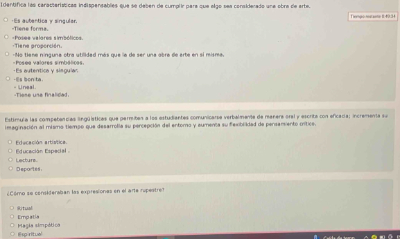 Identifica las características indispensables que se deben de cumplir para que algo sea considerado una obra de arte.
-Es autentica y singular. Tiempo restante 0:49:34
-Tiene forma.
-Posee valores simbólicos.
-Tiene proporción.
-No tiene ninguna otra utiidad más que la de ser una obra de arte en si misma.
-Posee valores simbólicos.
-Es autentica y singular.
-Es bonita.
Lineal.
-Tiene una finalidad.
Estimula las competencias lingüísticas que permiten a los estudiantes comunicarse verbalmente de manera oral y escrita con eficacia; incrementa su
imaginación al mismo tiempo que desarrolla su percepción del entoro y aumenta su flexibilidad de pensamiento crítico.
Educación artística.
Educación Especial .
Lectura.
Deportes.
¿Cómo se consideraban las expresiones en el arte rupestre?
Ritual
Empatia
Magia simpática
Espiritual