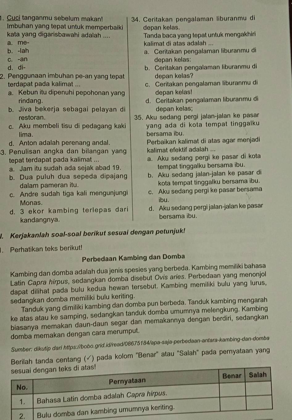 Cuci tanganmu sebelum makan! 34. Ceritakan pengalaman liburanmu di
Imbuhan yang tepat untuk memperbaiki depan kelas.
kata yang digarisbawahi adalah .... Tanda baca yang tepat untuk mengakhiri
a. me- kalimat di atas adalah ...
b. -lah
a. Ceritakan pengalaman liburanmu di
c. -an depan kelas:
d. di- b. Ceritakan pengalaman liburanmu di
2. Penggunaan imbuhan pe-an yang tepat depan kelas?
terdapat pada kalimat ... c. Ceritakan pengalaman liburanmu di
a. Kebun itu dipenuhi pepohonan yang depan kelas!
rindang. d. Ceritakan pengalaman liburanmu di
b. Jiva bekerja sebagai pelayan di depan kelas;
restoran. 35. Aku sedang pergi jalan-jalan ke pasar
c. Aku membeli tisu di pedagang kaki yang ada di kota tempat tinggalku 
lima. bersama ibu.
d. Anton adalah perenang andal. Perbaikan kalimat di atas agar menjadi
3. Penulisan angka dan bilangan yang kalimat efektif adalah ...
tepat terdapat pada kalimat ... a. Aku sedang pergi ke pasar di kota
a. Jam itu sudah ada sejak abad 19. tempat tinggalku bersama ibu.
b. Dua puluh dua sepeda dipajang b. Aku sedang jalan-jalan ke pasar di
dalam pameran itu. kota tempat tinggalku bersama ibu.
c. Andre sudah tiga kali mengunjungi c. Aku sedang pergi ke pasar bersama
Monas.
ibu.
d. 3 ekor kambing terlepas dari d. Aku sedang pergi jalan-jalan ke pasar
kandangnya. bersama ibu.
l. Kerjakanlah soal-soal berikut sesuai dengan petunjuk!
. Perhatikan teks berikut!
Perbedaan Kambing dan Domba
Kambing dan domba adalah dua jenis spesies yang berbeda. Kambing memiliki bahasa
Latin Capra hirpus, sedangkan domba disebut Ovis aries. Perbedaan yang menonjol
dapat dilihat pada bulu kedua hewan tersebut. Kambing memiliki bulu yang lurus,
sedangkan domba memiliki bulu keriting.
Tanduk yang dimiliki kambing dan domba pun berbeda. Tanduk kambing mengarah
ke atas atau ke samping, sedangkan tanduk domba umumnya melengkung. Kambing
biasanya memakan daun-daun segar dan memakannya dengan berdiri, sedangkan
domba memakan dengan cara merumput.
Sumber: dikutip dari https://bobo.grid.id/read/08675184/apa-saja-perbedaan-antara-kambing-dan-domba
Berilah tanda centang (√) pada kolom 'Benar" atau "Salah" pada pernyataan yang