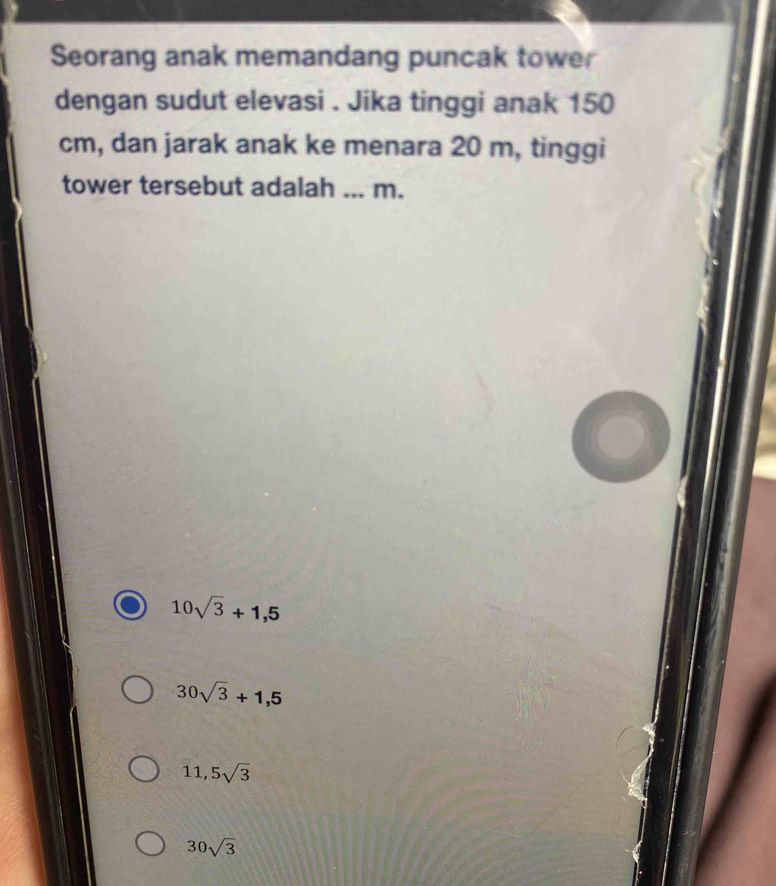 Seorang anak memandang puncak tower
dengan sudut elevasi . Jika tinggi anak 150
cm, dan jarak anak ke menara 20 m, tinggi
tower tersebut adalah_ m.
10sqrt(3)+1,5
30sqrt(3)+1,5
11,5sqrt(3)
30sqrt(3)