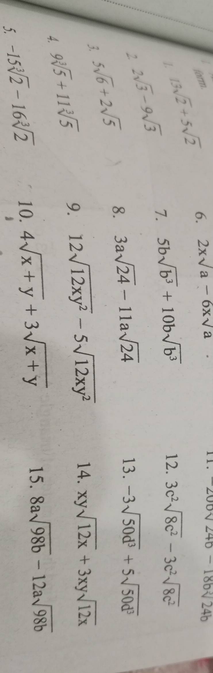 form. 
1. 13sqrt(2)+5sqrt(2)
6. 2xsqrt(a)-6xsqrt(a)
1 1 . -200sqrt(24b)-18bsqrt[3](24b)
7. 5bsqrt(b^3)+10bsqrt(b^3)
12. 3c^2sqrt(8c^2)-3c^2sqrt(8c^2)
2 2sqrt(3)-9sqrt(3)
3. 5sqrt(6)+2sqrt(5)
8. 3asqrt(24)-11asqrt(24)
13. -3sqrt(50d^3)+5sqrt(50d^3)
4. 9sqrt[3](5)+11sqrt[3](5)
9. 12sqrt(12xy^2)-5sqrt(12xy^2)
14. xysqrt(12x)+3xysqrt(12x)
15. 8asqrt(98b)-12asqrt(98b)
5. -15sqrt[3](2)-16sqrt[3](2)
10. 4sqrt(x+y)+3sqrt(x+y)