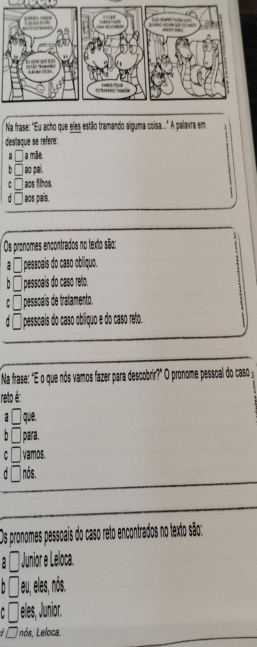 Na frase: “Eu acho que eles estão tramando alguma coisa..." A palavra em
destaque se refere:
a a mãe.
b ao pai.
c ) aos filhos.
a ) aos pais.
Os pronomes encontrados no texto são:
a l ) pessoaís do caso obliquo.
b i pessoais do caso reto.
C ) pessoais de tratamento.
d ] pessoais do caso obliquo e do caso reto.
Na frase: "E o que nós vamos fazer para descobrir?" O pronome pessoal do caso 
reto é:
a que.
n para.
C vamos.
nós.
Os pronomes pessoais do caso reto encontrados no texto são:
a Junior e Leloca.
n □ eu, eles, nós.
C° * eles, Junior.
Lnós, Leloca.