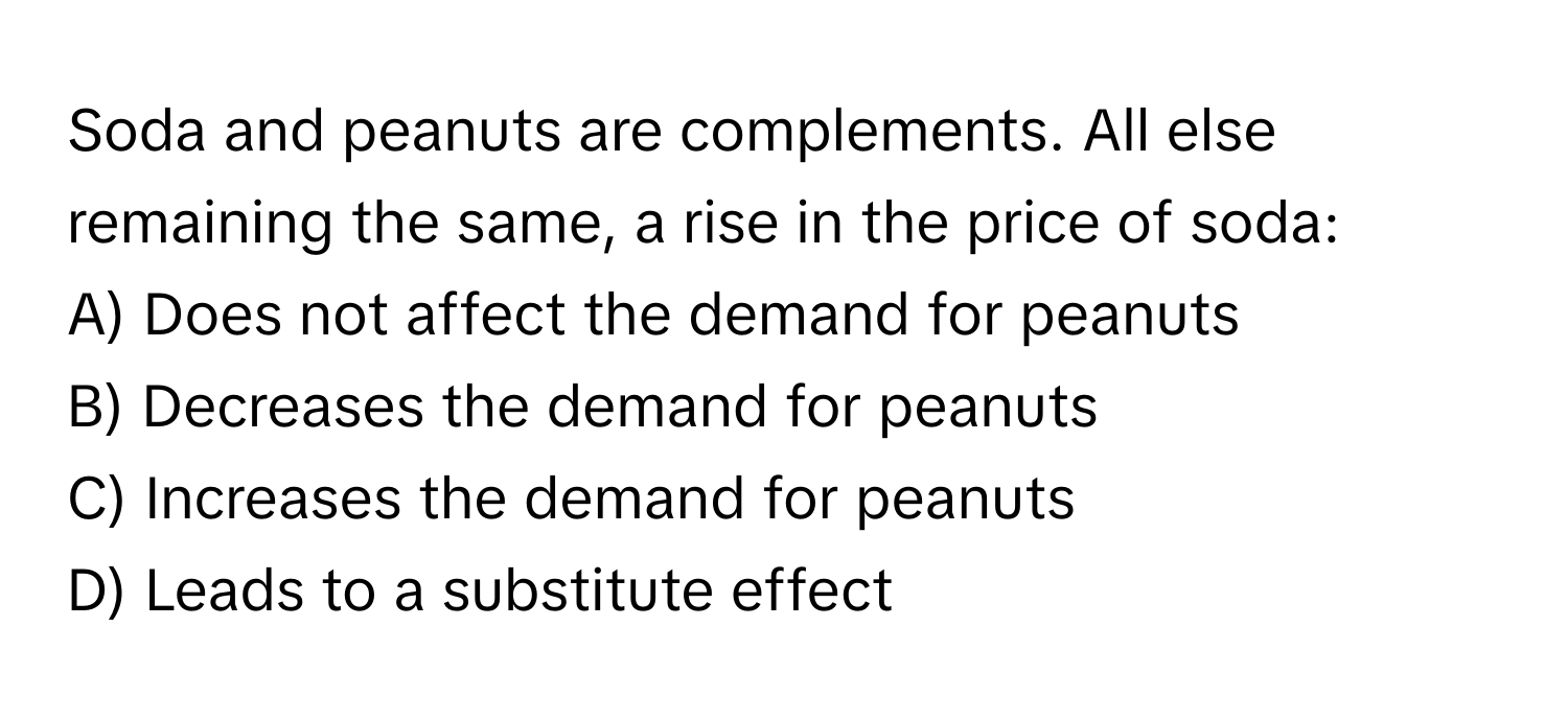 Soda and peanuts are complements. All else remaining the same, a rise in the price of soda:

A) Does not affect the demand for peanuts 
B) Decreases the demand for peanuts 
C) Increases the demand for peanuts 
D) Leads to a substitute effect