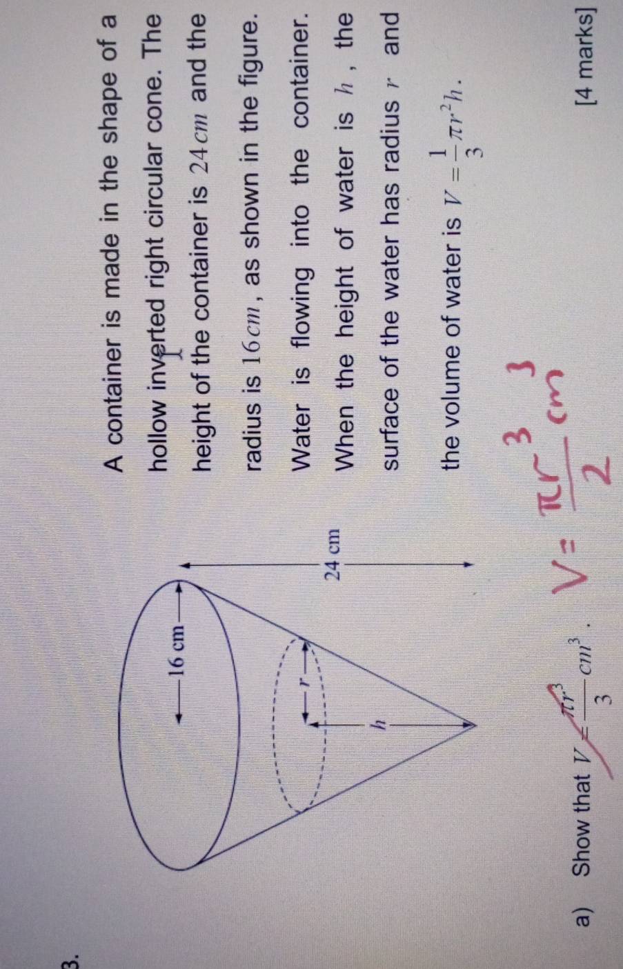 A container is made in the shape of a 
hollow inverted right circular cone. The 
height of the container is 24cm and the 
radius is 16cm, as shown in the figure. 
Water is flowing into the container. 
When the height of water is h , the 
surface of the water has radius and 
the volume of water is V= 1/3 π r^2h. 
a) Show that V= π r^3/3 cm^3. [4 marks]