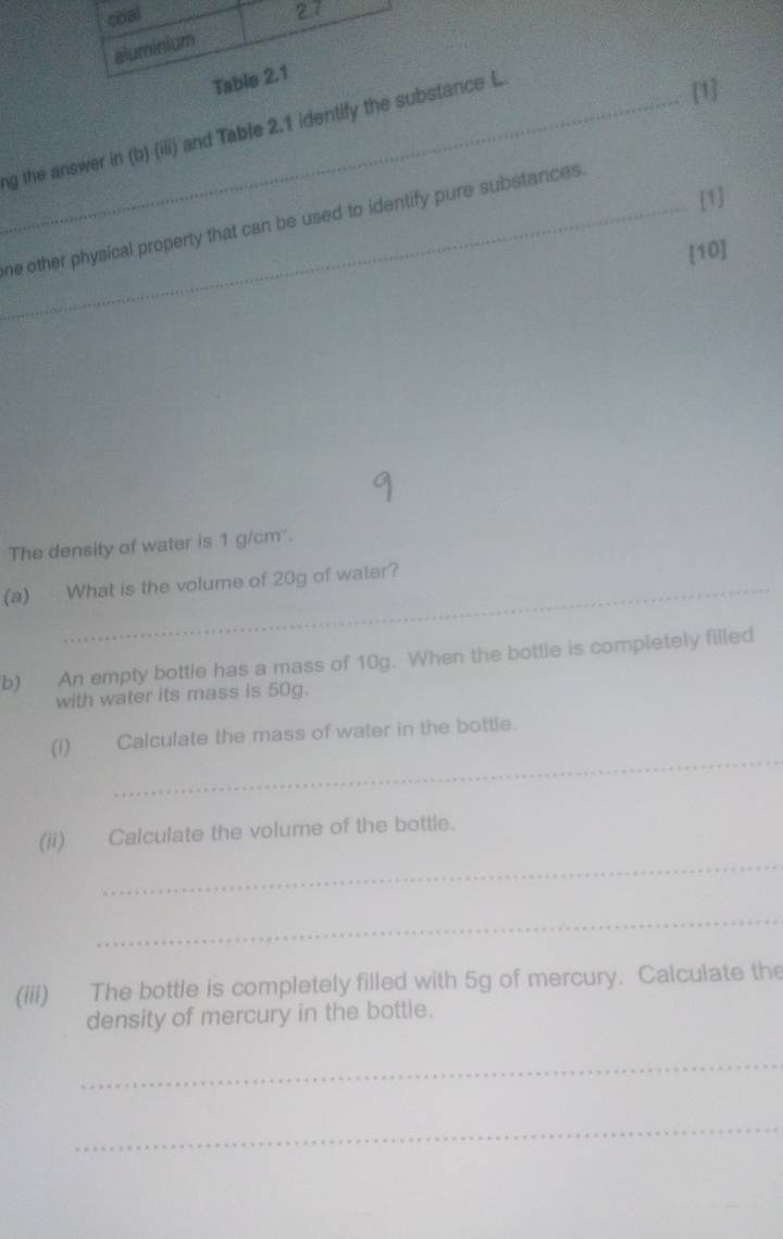 ng the answer in (b) (iii) and Table 2.1 identify the substance L 
[1] 
[1] 
_ne other physical property that can be used to identify pure substances. 
[10] 
The density of water is 1 g/cm ''. 
(a) What is the volume of 20g of water? 
b) An empty bottle has a mass of 10g. When the bottle is completely filled 
with water its mass is 50g. 
_ 
(I) Calculate the mass of water in the bottle. 
_ 
(ii) Calculate the volume of the bottle. 
_ 
(iii) The bottle is completely filled with 5g of mercury. Calculate the 
density of mercury in the bottle. 
_ 
_