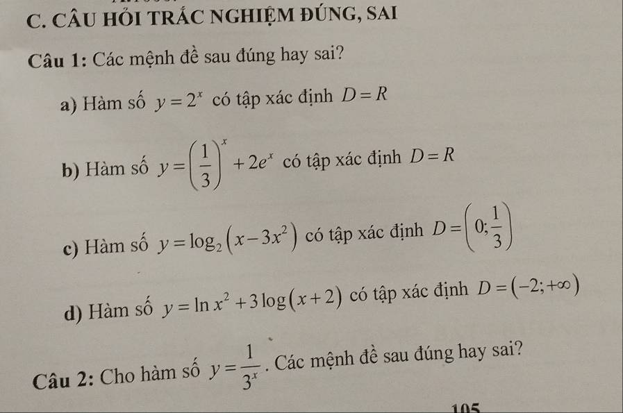 CÂU HỚI TRÁC NGHIỆM đÚNG, Sai
Câu 1: Các mệnh đề sau đúng hay sai?
a) Hàm số y=2^x có tập xác định D=R
b) Hàm số y=( 1/3 )^x+2e^x có tập xác định D=R
c) Hàm số y=log _2(x-3x^2) có tập xác định D=(0; 1/3 )
d) Hàm số y=ln x^2+3log (x+2) có tập xác định D=(-2;+∈fty )
Câu 2: Cho hàm số y= 1/3^x  Các mệnh đề sau đúng hay sai?
105