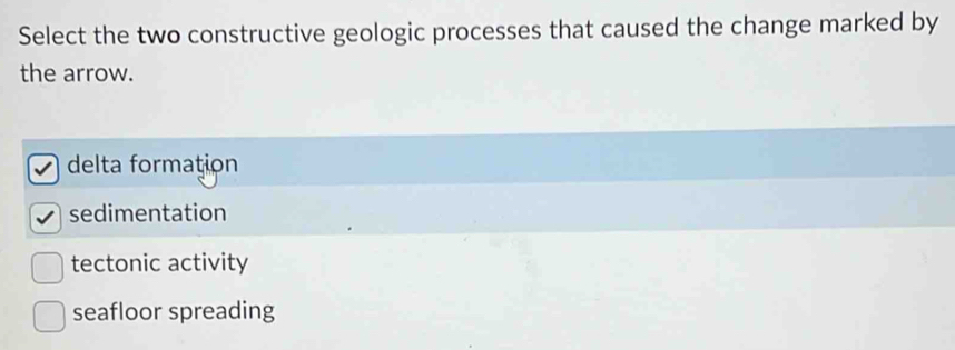 Select the two constructive geologic processes that caused the change marked by
the arrow.
delta formation
sedimentation
tectonic activity
seafloor spreading