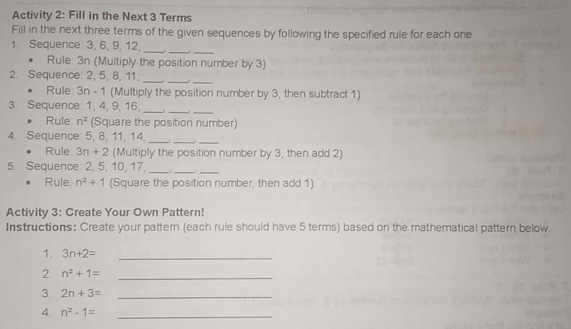 Activity 2: Fill in the Next 3 Terms 
Fill in the next three terms of the given sequences by following the specified rule for each one. 
_ 
_ 
1. Sequence: 3, 6, 9, 12,_ 
。 Rule: 3n (Multiply the position number by 3) 
_ 
_ 
2. Sequence: 2, 5, 8, 11,_ 
。 Rule: 3n - 1 (Multiply the position number by 3, then subtract 1) 
3. Sequence: 1, 4, 9, 16, __, _ 
Rule. n^2 (Square the position number) 
4. Sequence: 5, 8, 11, 14, __j_ 
Rule 3n+2 (Multiply the position number by 3, then add 2) 
5. Sequence: 2, 5, 10, 17, __1_ 
Rule. n^2+1 (Square the position number, then add 1) 
Activity 3: Create Your Own Pattern! 
Instructions: Create your pattern (each rule should have 5 terms) based on the mathematical pattern below 
1. 3n+2= _ 
2. n^2+1= _ 
3. 2n+3= _ 
4. n^2-1= _