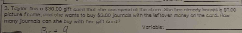 Taylor has a $30.00 gift card that she can spend at the store. She has already bought a $9.00
picture frame, and she wants to buy $3.00 journals with the leftover money on the card. How 
many journals can she buy with her gift card? 
Variable:_